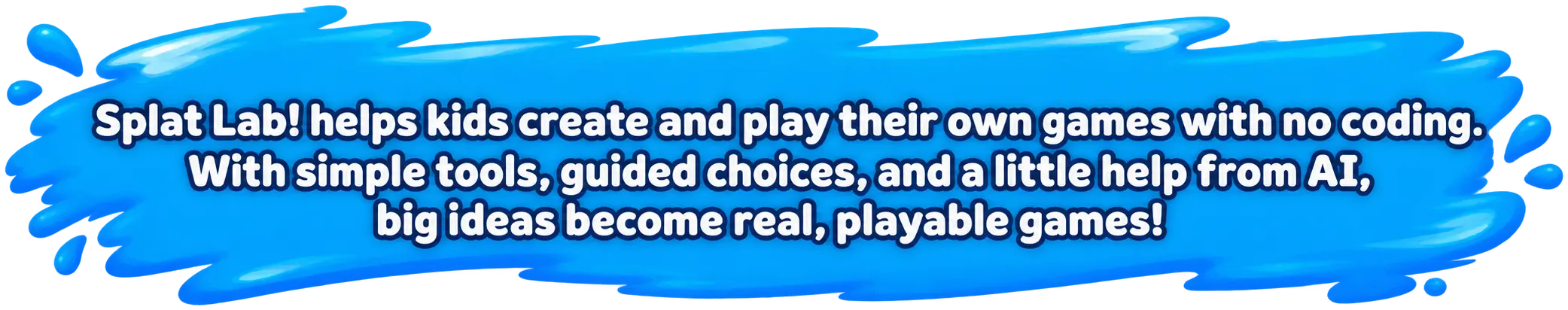 Splat Lab! helps kids create and play their own games with no coding. With simple tools, guided choices, and a little help from AI, big ideas become real, playable games!